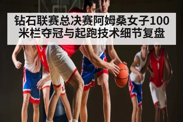 钻石联赛总决赛阿姆桑女子100米栏夺冠与起跑技术细节复盘