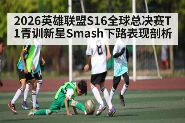 2026英雄联盟S16全球总决赛T1青训新星Smash下路表现剖析
